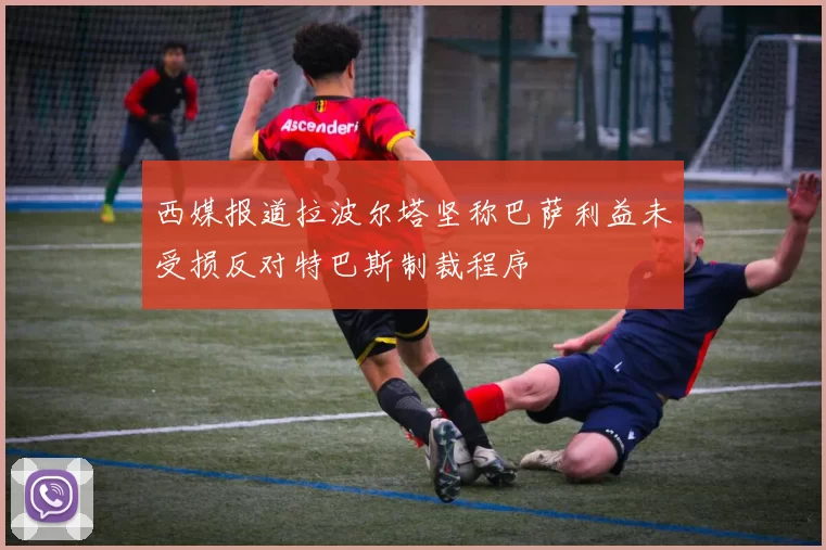 西媒报道拉波尔塔坚称巴萨利益未受损反对特巴斯制裁程序