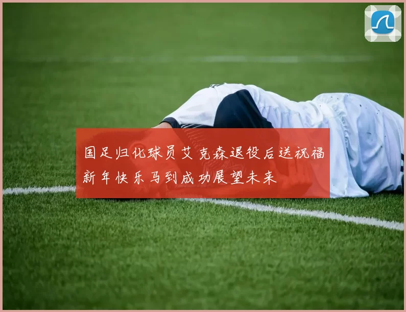 国足归化球员艾克森退役后送祝福新年快乐马到成功展望未来