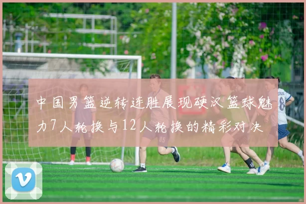 中国男篮逆转连胜展现硬汉篮球魅力7人轮换与12人轮换的精彩对决