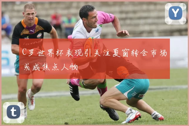 C罗世界杯表现引关注夏窗转会市场或成焦点人物