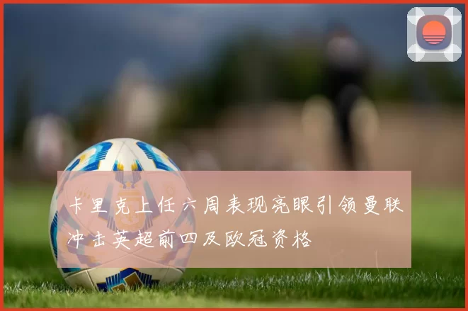 卡里克上任六周表现亮眼引领曼联冲击英超前四及欧冠资格