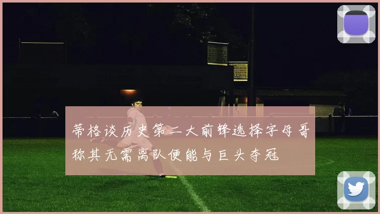 蒂格谈历史第二大前锋选择字母哥称其无需离队便能与巨头夺冠