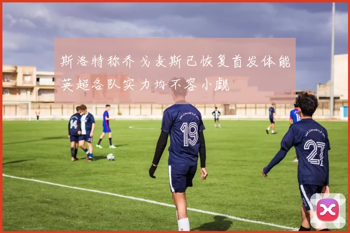 斯洛特称乔戈麦斯已恢复首发体能英超各队实力均不容小觑
