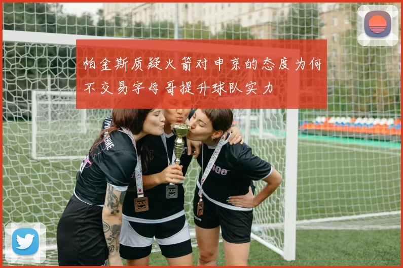 帕金斯质疑火箭对申京的态度为何不交易字母哥提升球队实力