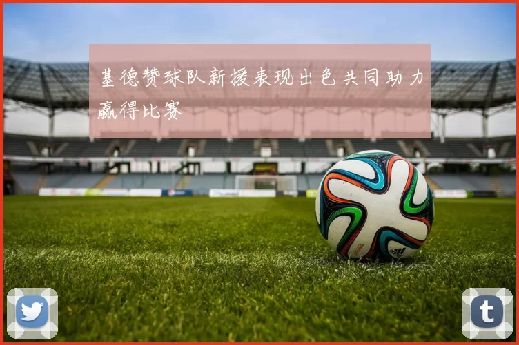 基德赞球队新援表现出色共同助力赢得比赛
