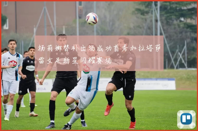 杨莉娜替补出场成功首秀加拉塔萨雷女足新星闪耀赛场