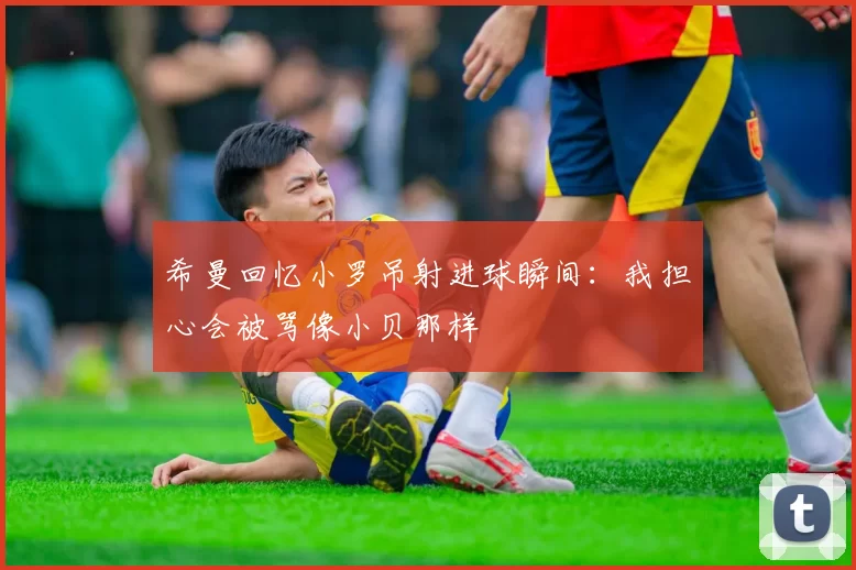 希曼回忆小罗吊射进球瞬间：我担心会被骂像小贝那样
