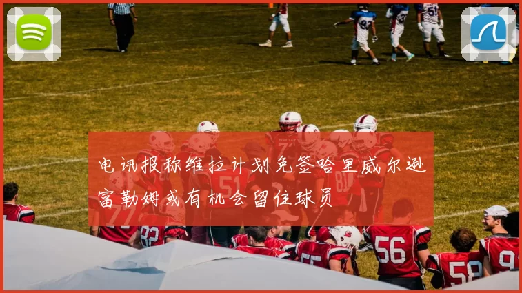 电讯报称维拉计划免签哈里威尔逊富勒姆或有机会留住球员