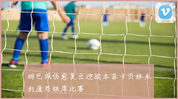 姆巴佩伤愈复出迎战本菲卡贝林米利唐恐缺席比赛
