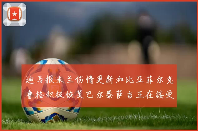 迪马报米兰伤情更新加比亚菲尔克鲁格积极恢复巴尔泰萨吉正在接受评估